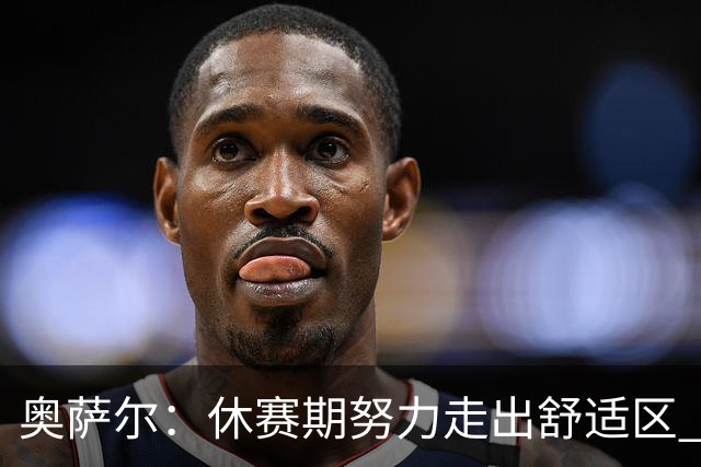 奥萨尔：休赛期努力走出舒适区 我能做出正确判断但该更自私些